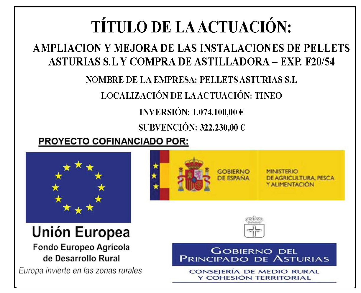 Título de la actuación: Ampliación y mejora de las instalaciones de Pellets Asturias S.L. y compra de astilladora - Exp. F20/54. Nombre de la empresa: Pellets Asturias S.L. Localización de la actuación: Tineo. Inversión: 1.074.100,00 €. Subvención: 322.230,00 €. Proyecto cofinanciado por la Unión Europea, a través del Fondo Europeo Agrícola de Desarrollo Rural; El Gobierno de España, a través del Ministerio de Agricultura, pesca y alimentación; y el gobierno del Principado de Asturias, a través de la Consejería de Medio Rural y Cohesión Territorial.